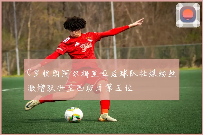 C罗收购阿尔梅里亚后球队社媒粉丝激增跃升至西班牙第五位