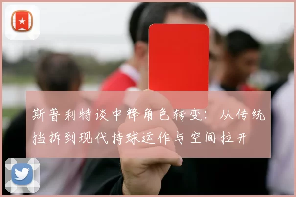 斯普利特谈中锋角色转变：从传统挡拆到现代持球运作与空间拉开