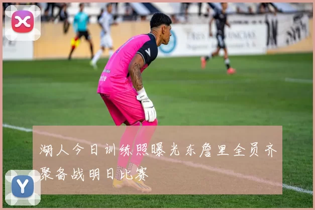 湖人今日训练照曝光东詹里全员齐聚备战明日比赛