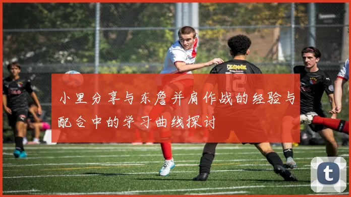 小里分享与东詹并肩作战的经验与配合中的学习曲线探讨