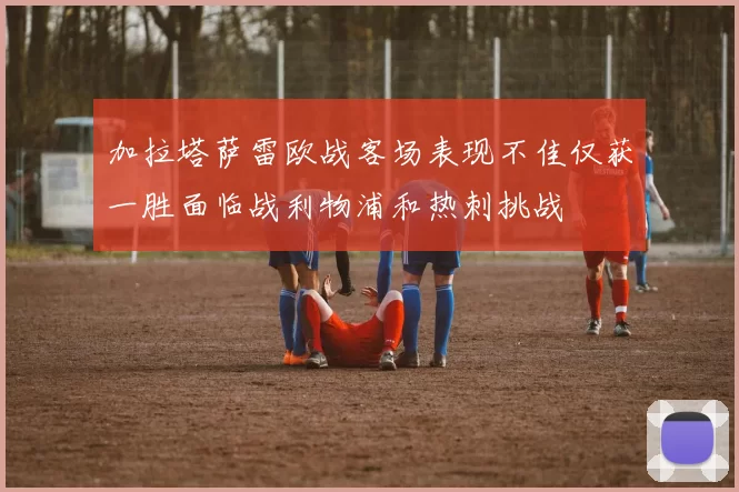 加拉塔萨雷欧战客场表现不佳仅获一胜面临战利物浦和热刺挑战