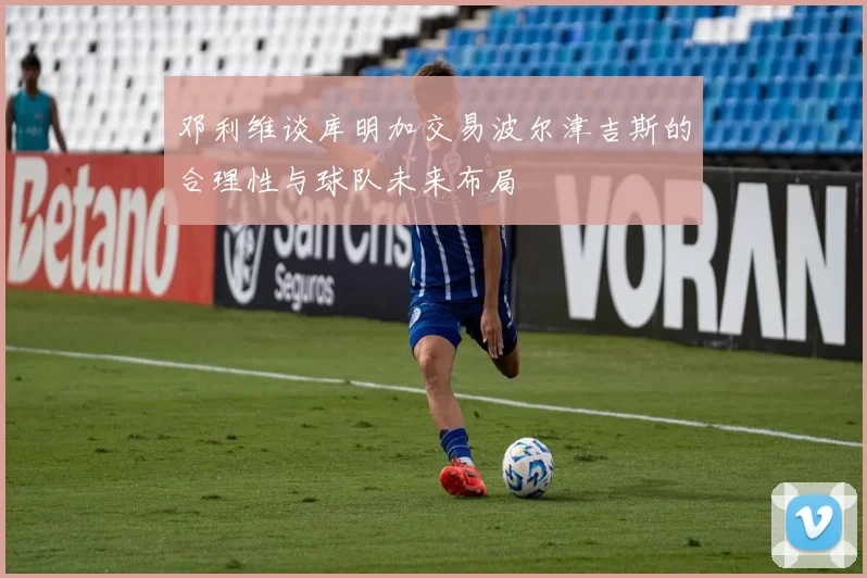 邓利维谈库明加交易波尔津吉斯的合理性与球队未来布局