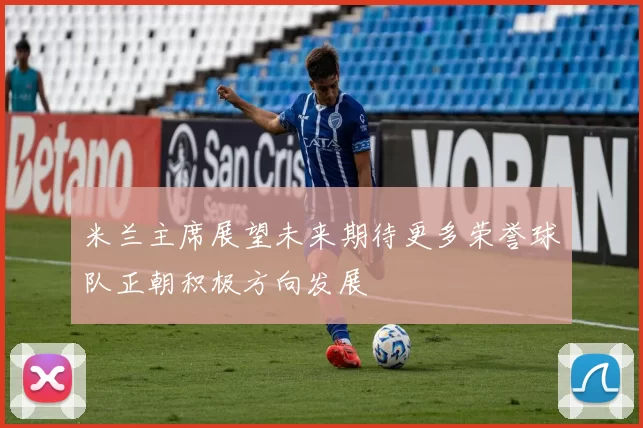 米兰主席展望未来期待更多荣誉球队正朝积极方向发展