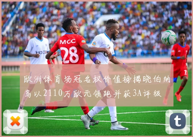 欧洲体育场冠名权价值榜揭晓伯纳乌以2110万欧元领跑并获3A评级