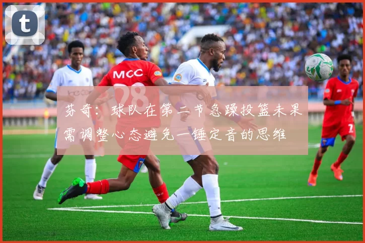 芬奇：球队在第二节急躁投篮未果需调整心态避免一锤定音的思维