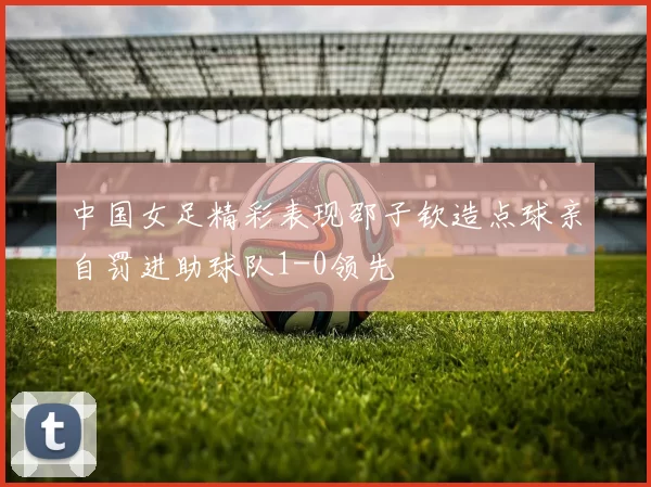 中国女足精彩表现邵子钦造点球亲自罚进助球队1-0领先