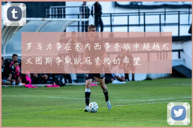罗马力争在塞内西争夺战中超越尤文图斯争取欧冠资格的希望