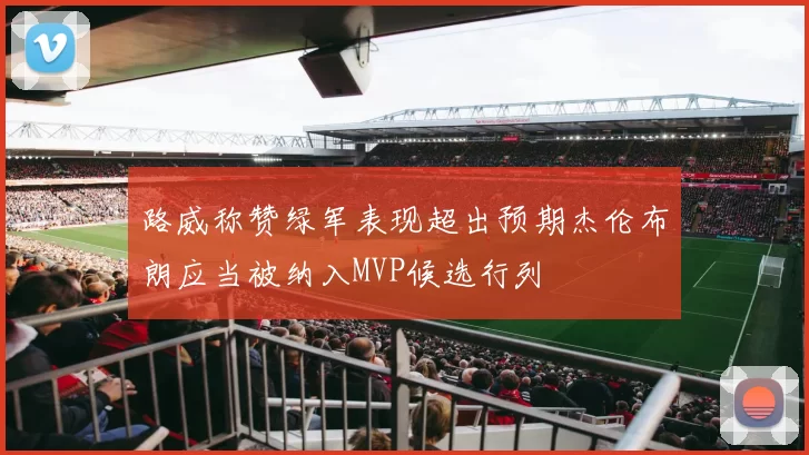 路威称赞绿军表现超出预期杰伦布朗应当被纳入MVP候选行列