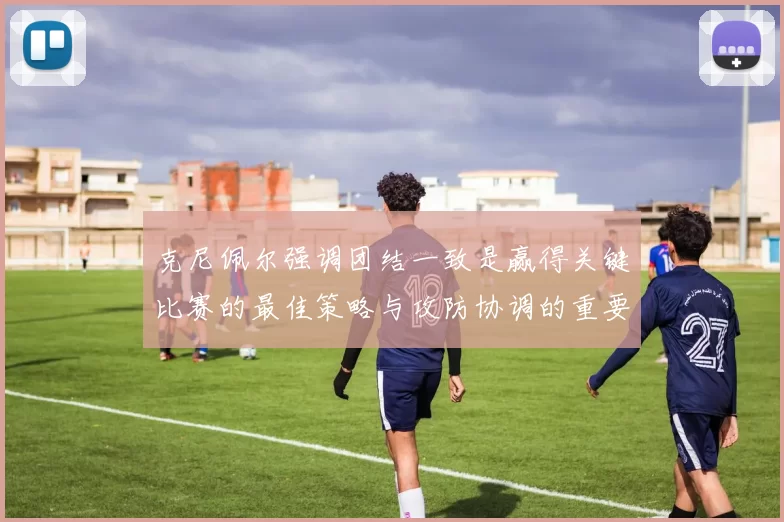 克尼佩尔强调团结一致是赢得关键比赛的最佳策略与攻防协调的重要性