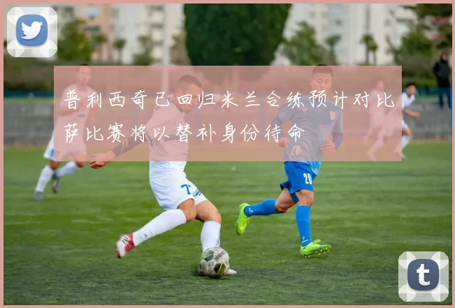 普利西奇已回归米兰合练预计对比萨比赛将以替补身份待命