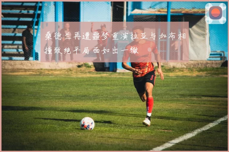 桑德兰再遭噩梦重演拉亚与加布相撞致绝平局面如出一辙