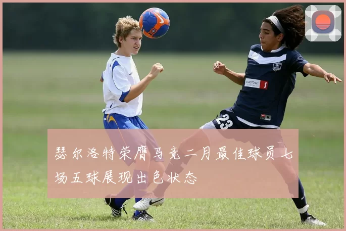 瑟尔洛特荣膺马竞二月最佳球员七场五球展现出色状态