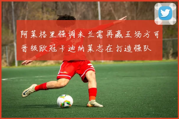 阿莱格里强调米兰需再赢五场方可晋级欧冠卡迪纳莱志在打造强队
