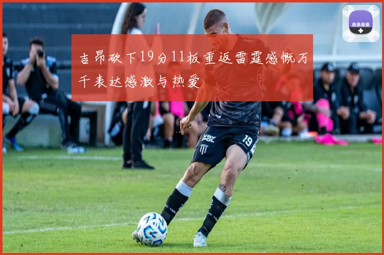 吉昂砍下19分11板重返雷霆感慨万千表达感激与热爱