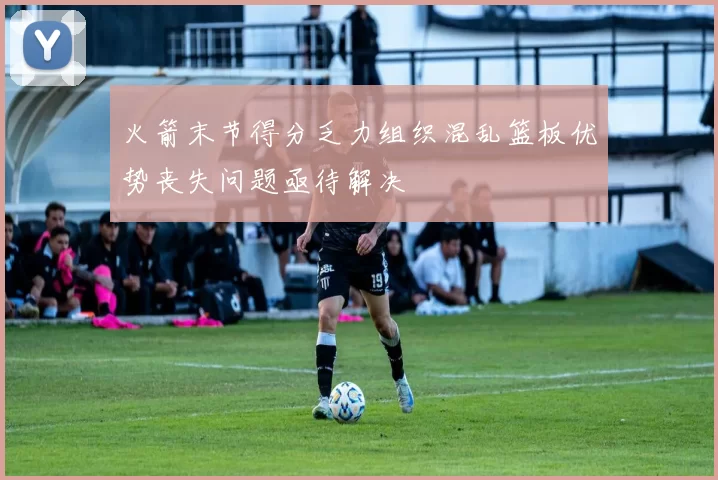 火箭末节得分乏力组织混乱篮板优势丧失问题亟待解决